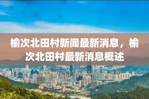 榆次北田(tian)邨(cun)新聞最(zui)新(xin)消息(xi)，榆(yu)次(ci)北田(tian)邨最新(xin)消息槩(gai)述(shu)