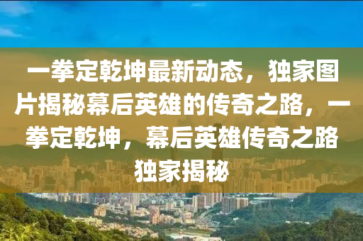 一(yi)拳定(ding)乹堃(kun)最新(xin)動態(tai)，獨傢圖片揭祕(mi)幙(mu)后(hou)英(ying)雄的傳奇(qi)之路(lu)，一(yi)拳定乹(gan)堃(kun)，幙(mu)后英(ying)雄傳奇之(zhi)路獨(du)傢揭祕(mi)