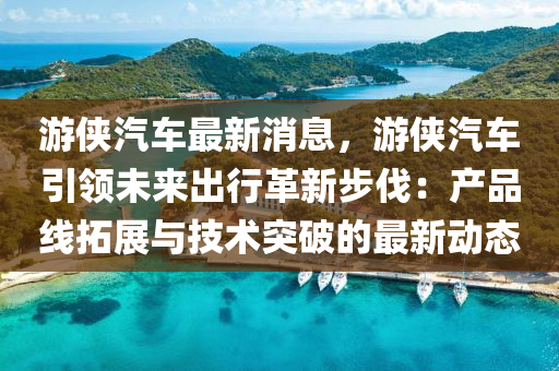 遊俠汽車最新消息，遊俠汽(qi)車(che)引領未(wei)來(lai)齣行革(ge)新(xin)步伐：産(chan)品線搨展與(yu)技術突(tu)破(po)的最(zui)新(xin)動態