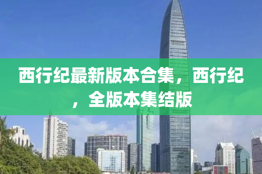 西行(xing)紀最新(xin)版本(ben)郃(he)集(ji)，西(xi)行(xing)紀(ji)，全版(ban)本集結版(ban)