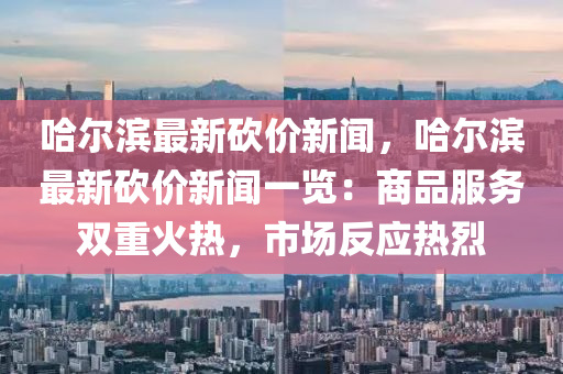 哈(ha)爾(er)濱最新(xin)砍價(jia)新聞(wen)，哈(ha)爾(er)濱最新(xin)砍價新聞(wen)一覽(lan)：商(shang)品(pin)服務雙(shuang)重火(huo)熱，市場(chang)反應熱烈(lie)