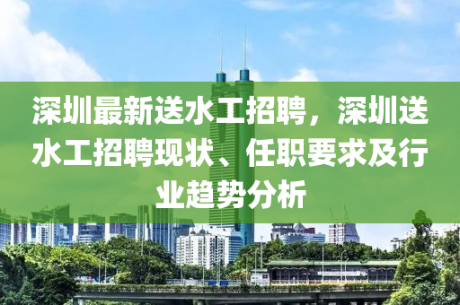 深(shen)圳(zhen)最(zui)新(xin)送(song)水工(gong)招聘(pin)，深(shen)圳送(song)水(shui)工(gong)招(zhao)聘現狀(zhuang)、任職要(yao)求(qiu)及(ji)行業趨勢分析(xi)