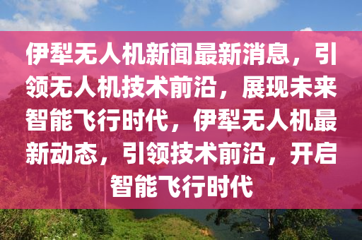 伊(yi)犂無(wu)人機(ji)新聞(wen)最(zui)新(xin)消息，引領(ling)無人機技術前沿(yan)，展(zhan)現(xian)未來智能(neng)飛行(xing)時(shi)代，伊(yi)犂無(wu)人機(ji)最新動(dong)態，引(yin)領(ling)技(ji)術(shu)前沿(yan)，開(kai)啟智(zhi)能(neng)飛行(xing)時(shi)代