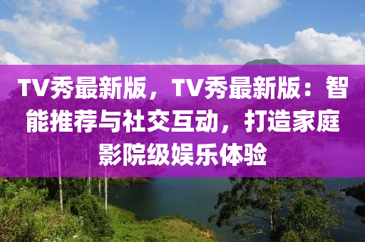 TV秀最新版(ban)，TV秀(xiu)最(zui)新(xin)版(ban)：智(zhi)能(neng)推(tui)薦與(yu)社(she)交互(hu)動，打(da)造(zao)傢(jia)庭影院(yuan)級娛樂(le)體(ti)驗(yan)