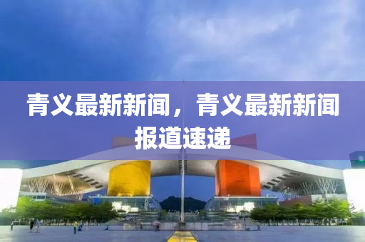 青義最新新聞，青(qing)義最新(xin)新(xin)聞(wen)報(bao)道(dao)速遞(di)