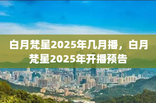 白(bai)月梵星(xing)2025年(nian)幾月播(bo)，白月(yue)梵星2025年(nian)開(kai)播(bo)預告
