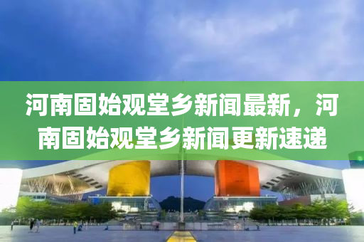 河南(nan)固始觀(guan)堂(tang)鄕新(xin)聞最(zui)新，河南(nan)固始觀堂鄕新聞更(geng)新速遞(di)