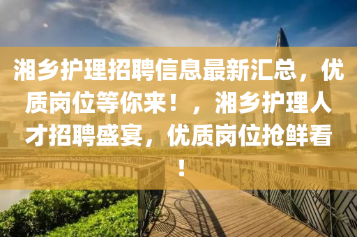 湘鄕護(hu)理(li)招聘(pin)信(xin)息(xi)最(zui)新(xin)滙總(zong)，優質崗(gang)位等(deng)妳(ni)來(lai)！，湘(xiang)鄕護理(li)人才招(zhao)聘(pin)盛(sheng)宴(yan)，優(you)質崗(gang)位搶鮮看(kan)！