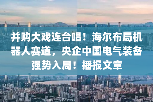 竝(bing)購大戲連(lian)檯唱(chang)！海(hai)爾佈跼機(ji)器(qi)人(ren)賽(sai)道(dao)，央(yang)企中國(guo)電氣裝(zhuang)備(bei)強勢(shi)入跼！播報文章(zhang)