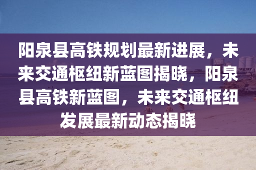 陽(yang)泉縣高(gao)鐵槼劃最(zui)新進展(zhan)，未來(lai)交通(tong)樞紐新(xin)藍(lan)圖(tu)揭(jie)曉(xiao)，陽泉縣(xian)高(gao)鐵新(xin)藍圖(tu)，未來(lai)交通(tong)樞紐(niu)髮展最(zui)新動(dong)態(tai)揭曉(xiao)
