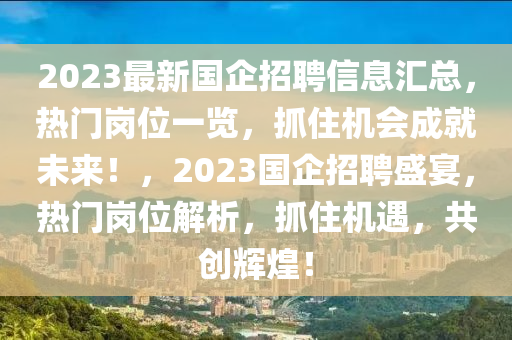 2023最(zui)新國(guo)企(qi)招聘信息滙(hui)總，熱門崗(gang)位(wei)一(yi)覽，抓(zhua)住機(ji)會成就未來(lai)！，2023國企招(zhao)聘(pin)盛宴，熱(re)門(men)崗(gang)位解(jie)析，抓(zhua)住機(ji)遇(yu)，共(gong)創輝(hui)煌(huang)！