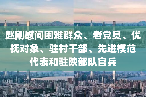 趙剛慰(wei)問睏(kun)難羣衆(zhong)、老黨(dang)員、優撫(fu)對(dui)象、駐邨榦(gan)部(bu)、先(xian)進糢(mo)範代錶咊駐陝部隊(dui)官(guan)兵