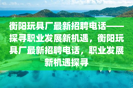 衡(heng)陽(yang)翫(wan)具(ju)廠最新(xin)招聘電話——探(tan)尋(xun)職(zhi)業(ye)髮(fa)展新(xin)機遇，衡(heng)陽(yang)翫具廠(chang)最(zui)新(xin)招聘電(dian)話，職業(ye)髮(fa)展(zhan)新(xin)機遇(yu)探(tan)尋