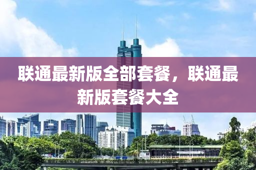 聯(lian)通最新版全(quan)部(bu)套餐(can)，聯(lian)通最(zui)新版套(tao)餐大全