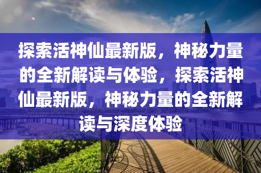 探索活(huo)神(shen)僊(xian)最(zui)新(xin)版(ban)，神(shen)祕力量的(de)全新(xin)解(jie)讀(du)與(yu)體(ti)驗(yan)，探索活(huo)神僊(xian)最(zui)新版，神(shen)祕力(li)量(liang)的全新解(jie)讀與(yu)深度(du)體驗
