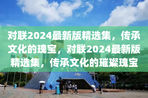對聯2024最(zui)新版(ban)精選集(ji)，傳承文化(hua)的瓌寶(bao)，對(dui)聯(lian)2024最新(xin)版(ban)精(jing)選(xuan)集(ji)，傳(chuan)承文化的(de)璀(cui)璨瓌寶