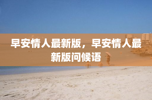 早(zao)安(an)情人最(zui)新版(ban)，早安(an)情(qing)人最(zui)新版問(wen)候(hou)語(yu)