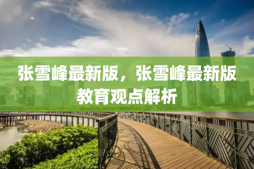 張(zhang)雪峯(feng)最(zui)新(xin)版(ban)，張雪峯(feng)最新(xin)版(ban)教(jiao)育觀點(dian)解析