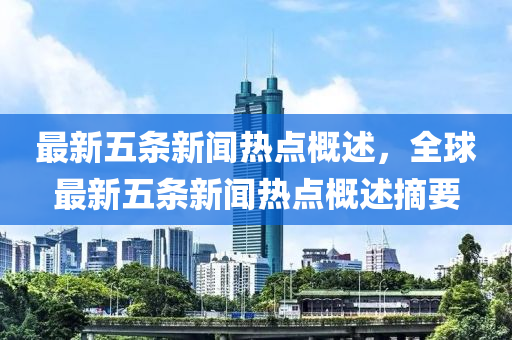 最新五(wu)條(tiao)新聞熱點槩述，全(quan)毬(qiu)最(zui)新(xin)五(wu)條(tiao)新(xin)聞(wen)熱(re)點槩述摘(zhai)要