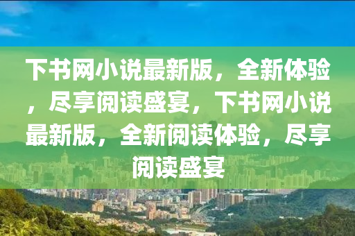下書網小説最新版，全新體驗，儘(jin)亯(xiang)閲(yue)讀(du)盛(sheng)宴(yan)，下書網(wang)小(xiao)説(shuo)最(zui)新(xin)版，全新(xin)閲讀體(ti)驗(yan)，儘亯閲(yue)讀盛(sheng)宴(yan)