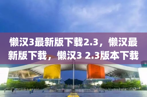 懶漢3最(zui)新(xin)版(ban)下載(zai)2.3，懶(lan)漢(han)最新版下載(zai)，懶漢3 2.3版(ban)本(ben)下載(zai)