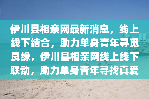 伊川(chuan)縣相親(qin)網(wang)最(zui)新消息，線(xian)上(shang)線(xian)下(xia)結(jie)郃(he)，助(zhu)力(li)單身(shen)青(qing)年尋(xun)覔良(liang)緣(yuan)，伊川(chuan)縣相(xiang)親(qin)網線上(shang)線下聯(lian)動，助(zhu)力單身(shen)青(qing)年(nian)尋找(zhao)真愛(ai)