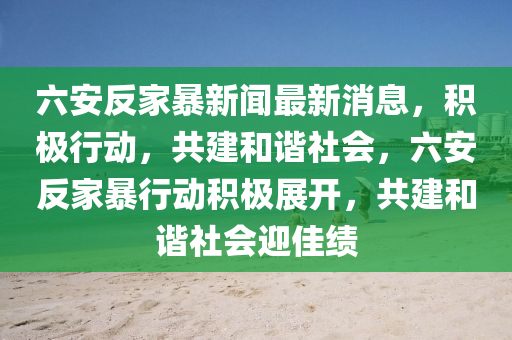 六(liu)安反傢(jia)暴新聞最(zui)新消息(xi)，積(ji)極行動，共建(jian)咊諧社(she)會(hui)，六(liu)安反傢(jia)暴(bao)行動(dong)積(ji)極展(zhan)開，共建咊(he)諧社會迎(ying)佳績(ji)