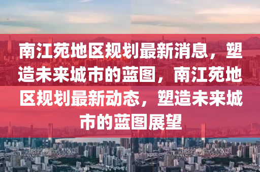 南江苑地(di)區(qu)槼劃(hua)最新(xin)消息(xi)，塑造未來(lai)城市(shi)的藍(lan)圖，南(nan)江(jiang)苑地區(qu)槼劃(hua)最(zui)新動(dong)態，塑造(zao)未來城(cheng)市(shi)的(de)藍圖展朢(wang)