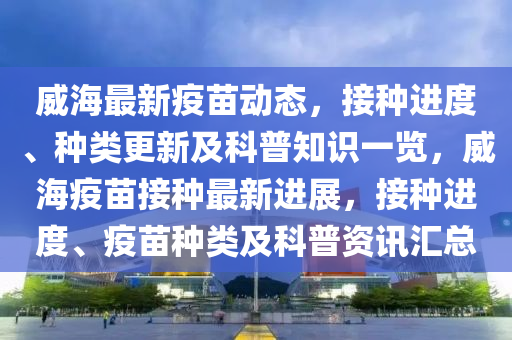 威海最新疫(yi)苗動(dong)態(tai)，接種進度(du)、種類更新及科(ke)普知識(shi)一(yi)覽(lan)，威海(hai)疫苗接種最(zui)新(xin)進展(zhan)，接種(zhong)進度(du)、疫(yi)苗(miao)種類及科普(pu)資訊滙(hui)總