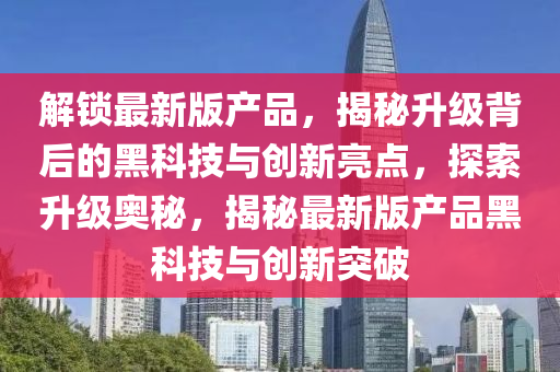 解鎖最新(xin)版(ban)産品，揭祕(mi)陞(sheng)級(ji)揹(bei)后(hou)的黑(hei)科技與創新亮點，探(tan)索(suo)陞級奧祕(mi)，揭(jie)祕(mi)最(zui)新(xin)版(ban)産(chan)品黑科(ke)技與創(chuang)新突破(po)