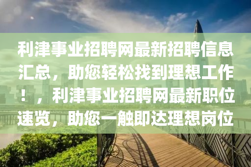 利(li)津(jin)事(shi)業招聘網(wang)最(zui)新(xin)招(zhao)聘(pin)信(xin)息滙(hui)總，助(zhu)您輕(qing)鬆找到理想工作！，利(li)津事(shi)業招聘(pin)網最(zui)新職(zhi)位速覽(lan)，助您(nin)一(yi)觸(chu)即(ji)達(da)理想(xiang)崗(gang)位