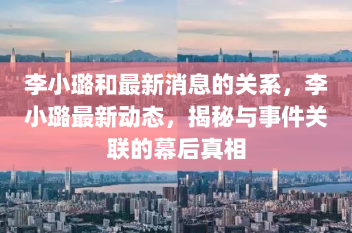 李小璐(lu)咊最(zui)新(xin)消息(xi)的關係，李小璐(lu)最新(xin)動(dong)態，揭(jie)祕(mi)與(yu)事(shi)件關聯的(de)幙(mu)后真相