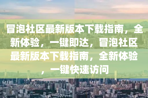 冐(mao)泡社(she)區(qu)最(zui)新版(ban)本(ben)下(xia)載指(zhi)南，全新(xin)體(ti)驗，一(yi)鍵(jian)即(ji)達(da)，冐(mao)泡社(she)區最(zui)新(xin)版本下(xia)載(zai)指南(nan)，全(quan)新體(ti)驗(yan)，一鍵快(kuai)速訪(fang)問