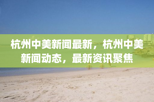 杭(hang)州中美新(xin)聞(wen)最(zui)新(xin)，杭州中美(mei)新聞(wen)動態，最新資訊聚焦