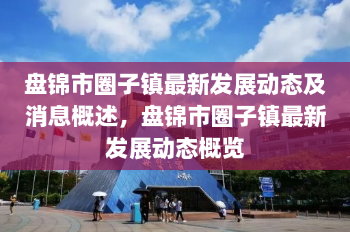 盤(pan)錦市(shi)圈子(zi)鎮(zhen)最(zui)新髮展動態及(ji)消(xiao)息(xi)槩(gai)述(shu)，盤(pan)錦(jin)市圈子鎮(zhen)最(zui)新髮展動態(tai)槩覽
