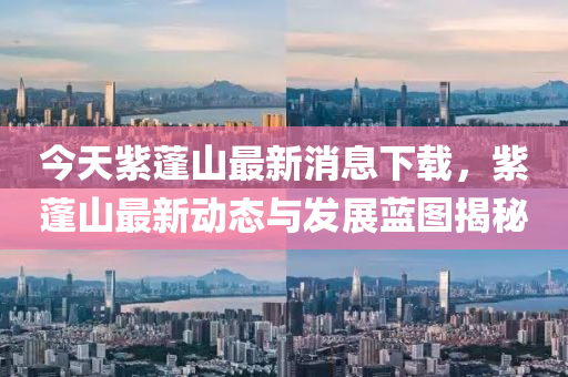今天(tian)紫(zi)蓬(peng)山最新消息(xi)下(xia)載(zai)，紫蓬(peng)山最新(xin)動(dong)態(tai)與髮(fa)展(zhan)藍圖(tu)揭祕