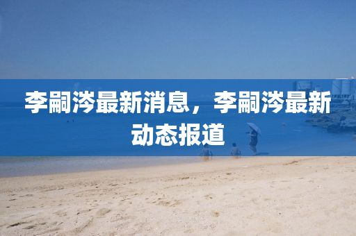 李(li)嗣(si)涔(cen)最(zui)新(xin)消息(xi)，李(li)嗣涔最(zui)新動(dong)態報(bao)道