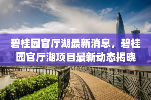 碧桂園(yuan)官(guan)廳湖最新消(xiao)息(xi)，碧(bi)桂(gui)園(yuan)官廳湖(hu)項(xiang)目最(zui)新(xin)動(dong)態(tai)揭(jie)曉