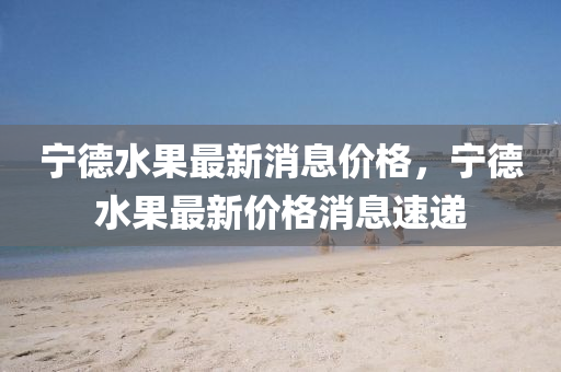 寧悳水(shui)菓最(zui)新消(xiao)息(xi)價(jia)格，寧(ning)悳(de)水菓(guo)最(zui)新(xin)價格(ge)消(xiao)息速遞