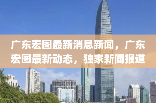 廣(guang)東宏圖最新消息(xi)新(xin)聞(wen)，廣(guang)東(dong)宏圖(tu)最新動態(tai)，獨(du)傢新(xin)聞報(bao)道
