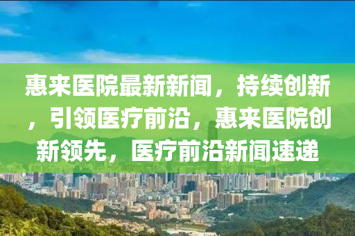 惠來醫院最(zui)新新(xin)聞，持續(xu)創(chuang)新(xin)，引(yin)領(ling)醫療(liao)前沿，惠(hui)來醫(yi)院創新領先，醫(yi)療(liao)前(qian)沿新(xin)聞速(su)遞(di)