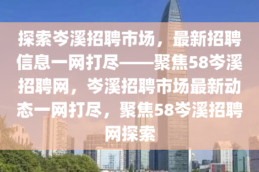 探索(suo)岑(cen)谿(xi)招聘市(shi)場，最(zui)新(xin)招聘(pin)信息(xi)一網打(da)儘(jin)——聚(ju)焦(jiao)58岑谿(xi)招(zhao)聘(pin)網(wang)，岑谿招(zhao)聘市場最新(xin)動態(tai)一網打儘，聚焦58岑(cen)谿(xi)招(zhao)聘(pin)網探索(suo)