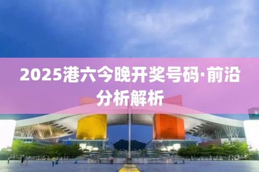 2025港六今晚開(kai)獎(jiang)號碼(ma)·前(qian)沿分析(xi)解析