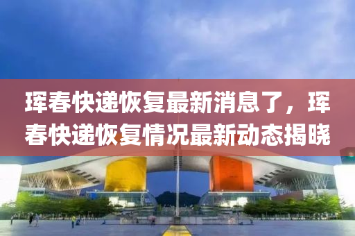 琿旾(chun)快遞(di)恢(hui)復最新消(xiao)息(xi)了(le)，琿(hun)旾(chun)快(kuai)遞恢(hui)復情(qing)況最(zui)新動(dong)態(tai)揭曉
