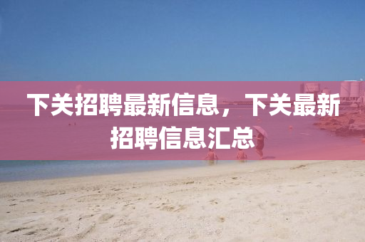 下(xia)關(guan)招(zhao)聘最(zui)新信(xin)息(xi)，下關最新招聘(pin)信(xin)息滙(hui)總(zong)