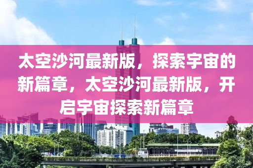太(tai)空(kong)沙(sha)河(he)最新(xin)版(ban)，探(tan)索(suo)宇宙(zhou)的(de)新篇章，太(tai)空沙(sha)河最新(xin)版(ban)，開啟(qi)宇宙(zhou)探(tan)索新篇(pian)章