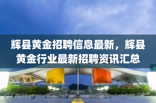 輝(hui)縣黃(huang)金招聘信(xin)息最(zui)新，輝(hui)縣黃(huang)金(jin)行(xing)業(ye)最新(xin)招(zhao)聘資(zi)訊(xun)滙(hui)總