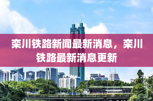 欒川(chuan)鐵(tie)路新(xin)聞(wen)最新消息(xi)，欒(luan)川鐵路(lu)最(zui)新(xin)消(xiao)息(xi)更(geng)新