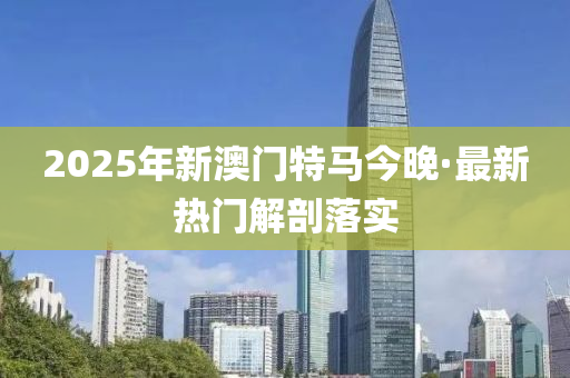 2025年新(xin)澳門(men)特(te)馬(ma)今(jin)晚·最(zui)新(xin)熱門解(jie)剖(pou)落實(shi)