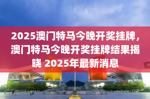 2025澳(ao)門特馬今(jin)晚(wan)開(kai)獎掛牌(pai)，澳門特(te)馬(ma)今晚(wan)開(kai)獎(jiang)掛牌結菓揭(jie)曉(xiao) 2025年(nian)最新消息